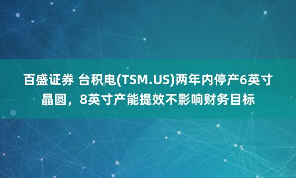 百盛证券 台积电(TSM.US)两年内停产6英寸晶圆，8英寸产能提效不影响财务目标
