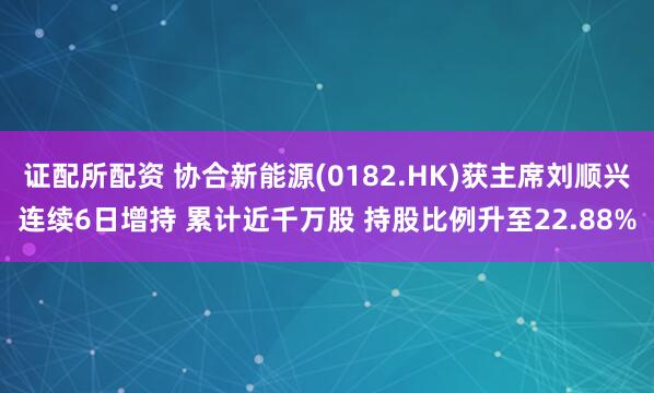 证配所配资 协合新能源(0182.HK)获主席刘顺兴连续6日增持 累计近千万股 持股比例升至22.88%