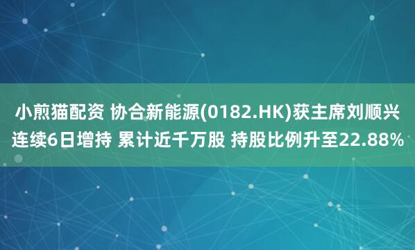 小煎猫配资 协合新能源(0182.HK)获主席刘顺兴连续6日增持 累计近千万股 持股比例升至22.88%